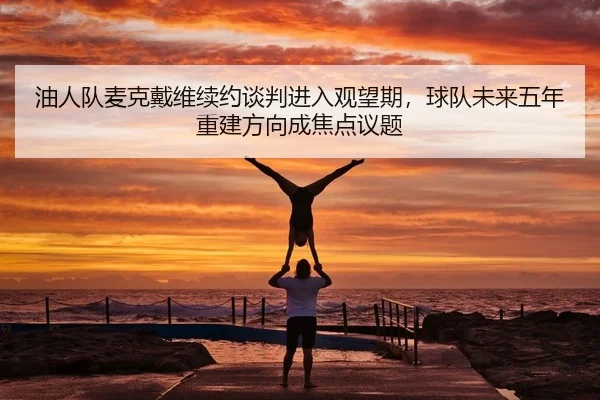 油人队麦克戴维续约谈判进入观望期，球队未来五年重建方向成焦点议题